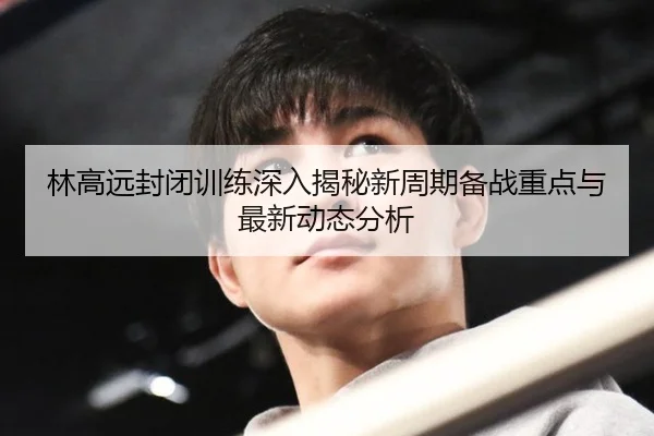 林高远封闭训练深入揭秘新周期备战重点与最新动态分析